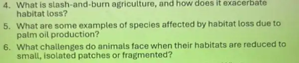 4. What is slash-and-burn agriculture, and how does it exacerbate
habitat loss?
5. What are some examples of species affected by habitat loss due to
palm oil production?
6. What challenges do animals face when their habitats are reduced to
small, isolated patches or fragmented?