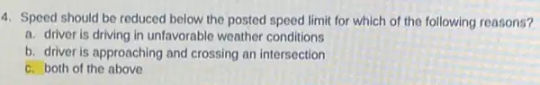 4. Speed should be reduced below the posted speed limit for which of the following reasons?
a. driver is driving in unfavorable weather conditions
b. driver is approaching and crossing an intersection
c. both of the above