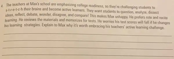 4 The teachers at Max's school are emphasizing college readiness, so they're challenging students to
S-1-1-e-t-c-h their brains and become active learners. They want students to question analyze, dissect
ideas, reflect, debate, wonder,disagree, and compare! This makes Max unhappy. He prefers rote and recite
learning. He reviews the materials and memorizes for tests. He worries his test scores will fall if he changes
his learning strategies Explain to Max why it's worth embracing his teachers' active learning challenge.
__