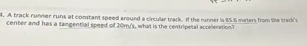 4. A track runner runs at constant speed around a circular track.If the runner is 85.6 meters from the track's
center and has a tangential speed of 20m/s what is the centripetal acceleration?