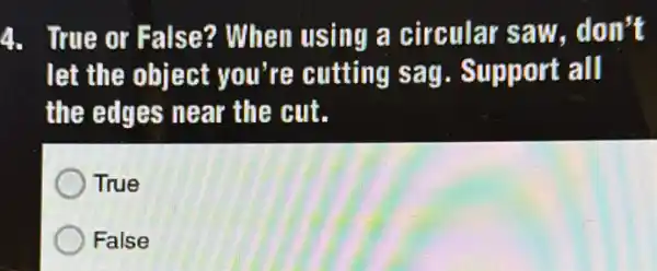 4. True or False?? When using a circular saw . don't
let the object you're cutting sag. Support all
the edges near the cut.
True
False