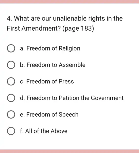 4. What are our unalienable rights in the
First Amendment?(page 183)
a. Freedom of Religion
b. Freedom to Assemble
c. Freedom of Press
d. Freedom to Petition the Government
e. Freedom of Speech
f. All of the Above