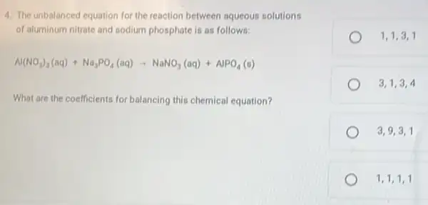 4. The unbalanced equation for the reaction between aqueous solutions
of aluminum nitrate and sodium phosphate is as follows:
Al(NO_(3))_(3)(aq)+Na_(3)PO_(4)(aq)arrow NaNO_(3)(aq)+AlPO_(4)(s)
What are the coefficients for balancing this chemical equation?
1,1,3,1
3,1,3,4
3,9,3,1
1,1,1,1