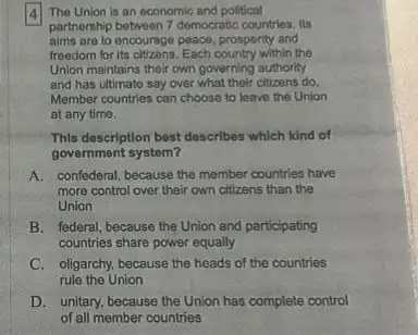 4 The Union is an economic and political
partnership between 7 democratic countries. Its
aims are to encourage peace, prospority and
freedom for its clizans. Each country with the
Union maintains their own governing authority
and has ultimate say over what their citizens do.
Member countries can choose to leave the Union
at any time.
This description best describes which kind of
government system?
A. confederal, because the member countries have
more control over their own citizens than the
Union
B. federal, because the Union and participating
countries share power equally
C. oligarchy, because the heads of the countries
rule the Union
D. unitary, because the Union has complete control
of all member countries