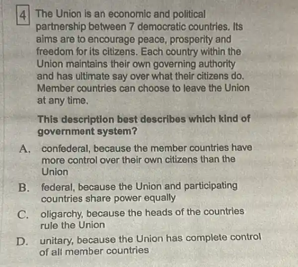 (4) The Union is an economic and political
partnership between 7 democratic countries. Its
aims are to encourage peace, prosperity and
freedom for its citizens . Each country within the
Union maintains their own governing authority
and has ultimate say over what their citizens do.
Member countries can choose to leave the Union
at any time.
This description best describes which kind of
government system?
A. confederal , because the member countries have
more control over their own citizens than the
Union
B. federal, because the Union and participating
countries share power equally
C. oligarchy because the heads of the countries
rule the Union
D. unitary, because the Union has complete control
of ali member countries