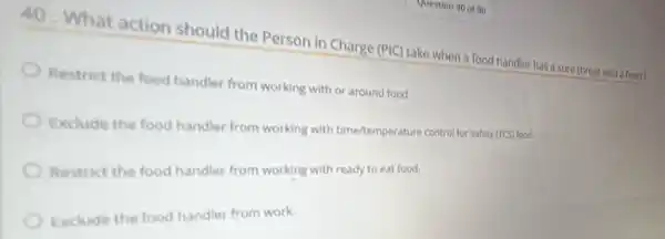 40. What action should the Person in Charge (PIC)take when a food handle has a sore throat with a fever?
Restrict the food handler from working with or around food.
Exclude the food handler from working with time/temperature control for safety
(TCS)
Restrict the food handler from working with ready to eat food.
Exclude the food handler from work.