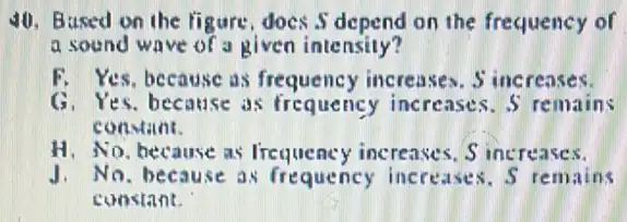 40. Bused on the figure, does S depend on the frequency of
a sound wave of a given intensity?
F. Yes, because as frequency increases. S increases.
G. Yes. because as frequency increases. 5 remains
con-tant.
H. No, because as Irequency increases. S increases.
J. No. because as frequency increases . S remains
constant.