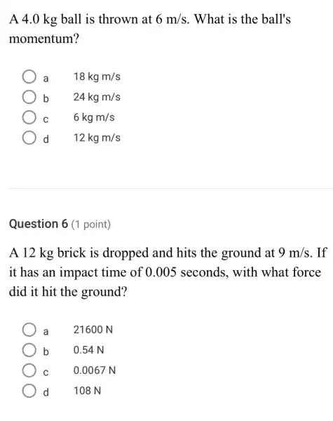 A 4.0 kg ball is thrown at 6m/s . What is the ball's
momentum?
a 18kgm/s
b	24kgm/s
C	6kgm/s
d 12kgm/s
Question 6 (1 point)
A 12 kg brick is dropped and hits the ground at 9m/s . If
it has an impact time of 0.005 seconds, with what force
did it hit the ground?
a 21600 N
b 0.54 N
C	0.0067 N
d 108 N