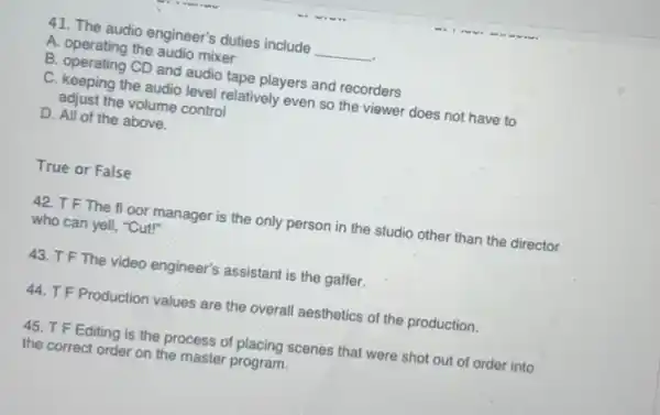 41. The audio engineer's duties include __
A. operating the audio mixer
B. operating CD and audio tape players and recorders
C. keeping the audio level relatively even so the viewer does not have to
adjust the volume control
D. All of the above.
True or False
42. TF The floor manager is the only person in the studio other than the director
who can yell, "Cut!"
43. TF The video engineer's assistant is the gaffer.
44. T F Production values are the overall aesthetics of the production.
45. T F Editing is the process of placing scenes that were shot out of order into
the correct order on the master program.