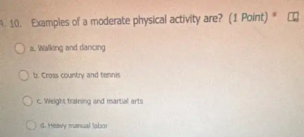 4.10. Examples of a moderate physical activity are?(1 Point)
a. Walking and dancing
b. Cross country and tennis
c. Weight training and martial arts
d. Heavy manual labor