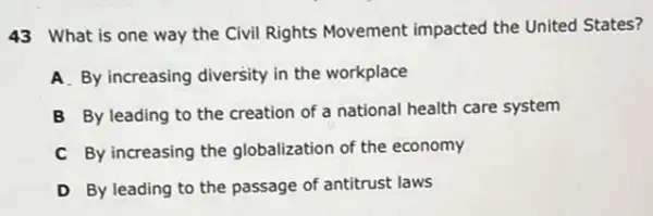 43 What is one way the Civil Rights Movement impacted the United States?
A. By increasing diversity in the workplace
B By leading to the creation of a national health care system
C By increasing the globalization of the economy
D By leading to the passage of antitrust laws