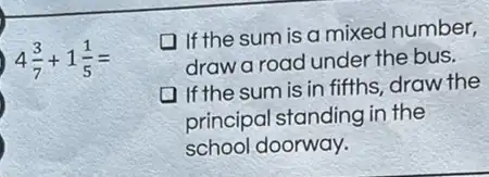 4(3)/(7)+1(1)/(5)=
1f the sum is a mixed number,
draw a road under the bus.
If the sum is in fifths, draw the
principal standing in the
school doorway.