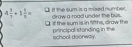 4(3)/(7)+1(1)/(5)=
If the sum is a mixed number,
draw a road under the bus.
If the sum is in fifths, draw the
principal standing in the
school doorway.