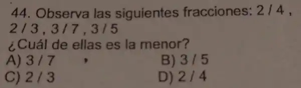 44 Observa las siguientes fracciones: 2/4,
2/3,3/7,3/5
¿Cuál de ellas es la menor?
A) 3/7
B) 3/5
C) 2/3
D) 2/4