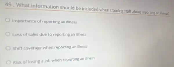 45. What information should be included when training staff about reporting an illness?
Importance of reporting an illness
Loss of sales due to reporting an illness
Shift coverage when reporting an illness
Risk of losing a job when reporting an illness