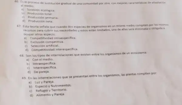 46. Es el proceso de sustitución gradual de una comunidad por otra con mejoras caracteristicas de adaptación
al medio.
a) Sucesión ecológica.
b) Producción total
c) Producción primaria.
d) Producción neta.
47. Esta teoria señala que cuando dos especies de organismos en un mismo medio compiten por los mismos
recursos para cubrir sus necesidades yestos están limitados, una de ellas será eliminada u obligada a
ocupar otros especio.
a) Competitividad intraespecifica.
b) Exclusión competitiva.
c) Selección artificial.
d) Competitividad interespecifica.
48. Son los tipos de interrelaciones que existen entre los organismos de un ecosistema.
a) Con el medio.
b) Intraespecifica.
c) Interespecifica.
d) De pareja.
49. En las interrelaciones que se presentan entre los organismos, las plantas compiten por:
a) Luzy Pareja.
b) Especio y Nutrimentos.
c) Refugio y Territorio
d) Alimento y Pareja