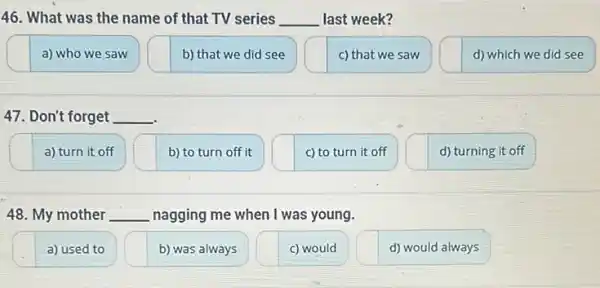 46. What was the name of that TV series __ last week?
a) who we saw
b) that we did see
c) that we saw
d) which we did see
47. Don't forget __
a) turn it off
b) to turn off it
c) to turn it off
d) turning it off
48. My mother __ nagging me when I was young.
a) used to
b) was always
c) would
d) would always