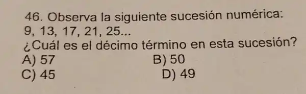 46 Observa la siguiente sucesión numérica:
9,13,17,21,25ldots 
¿Cuál es el décimo término en esta sucesión?
A) 57
B) 50
C) 45
D) 49