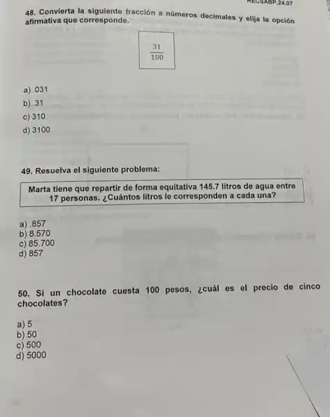 48. Convierta la siguiente fracción a números decimales y elija la opción
afirmativa que corresponde.
(31)/(100)
a) .031
b).31
c) 310
d) 3100
49. Resuelva el siguiente problema:
Marta tiene que repartir de forma equitativa 145.7 litros de agua entre
17 personas. ¿Cuántos litros le corresponden a cada una?
a) .857
b) 8.570
c) 85.700
d) 857
50. Si un chocolate cuesta 100 pesos,¿cuál es el precio de cinco
chocolates?
a) 5
b) 50
c) 500
d) 5000