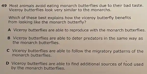 49 Most animals avoid eating monarch butterflies due to their bad taste.
Viceroy butterflies look very similar to the monarchs.
Which of these best explains how the viceroy butterfly benefits
from looking like the monarch butterfly?
A Viceroy butterflies are able to reproduce with the monarch butterflies.
B Viceroy butterflies are able to deter predators in the same way as
the monarch butterflies.
C Viceroy butterflies are able to follow the migratory patterns of the
monarch butterflies.
D Viceroy butterflies are able to find additional sources of food used
by the monarch butterflies.
square