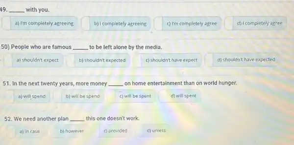 49. __ with you.
a) I'm completely agreeing
b) I completely agreeing
c) I'm completely agree
d) I completely agree
50) People who are famous __ to be left alone by the media.
a) shouldn't expect
b) shouldn't expected
c) shouldn't have expect
d) shouldn't have expected
51. In the next twenty years, more money __ on home entertainment than on world hunger.
a) will spend
b) will be spend
c) will be spent
d) will spent
52. We need another plan __ this one doesn't work.
a) in case
b) however
c) provided
d) unless