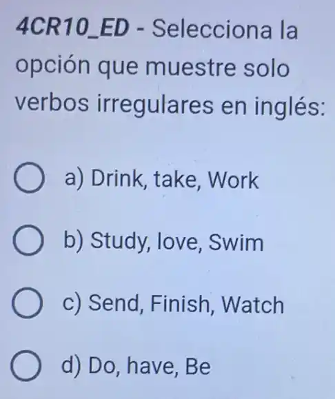 4CR10 ED - Selecciona la
opción que muestre solo
verbos irregulares en inglés:
a) Drink, take Work
b) Study, love Swim
c) Send, Finish Watch
d) Do, have, Be