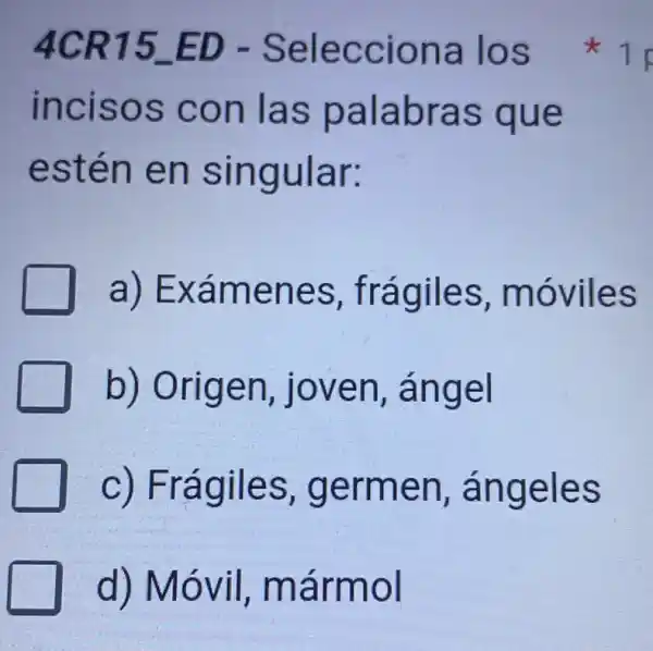 4CR15 ED - Selecciona los
incisos con las palabras que
estén en singular:
a)Exámenes ,frágiles , móviles
b) Origen , joven , ángel
C)Frágiles , germen ángeles
d) Móvil,mármol
1