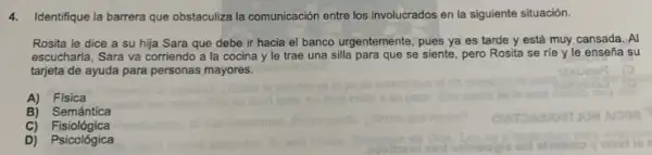 4.Identifique la barrera que obstaculiza la comunicación entre los involucrados en la siguiente situación.
Rosita le dice a su hija Sara que debe ir hacia el banco urgentemente, pues ya es tarde y está muy cansada. Al
escucharla, Sara va corriendo a la cocina y le trae una silla para que se siente pero Rosita se ríe y le enseña su
tarjeta de ayuda para personas mayores.
A) Fisica
B) Semántica
C) Fisiológica
D) Psicológica