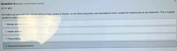 4(Multiple
(01.01 MC)
Eric lives in an area with few medical clinics or easy access to doctors.
so the family frequently uses telemedicine when needed for medical advice and treatment.
This is a great
solution to overcome which health determinant?
Blology and genetics
Health services
Policymaking
Social and physical factors