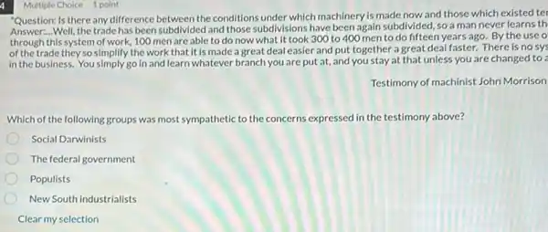 4
"Question: Is there any difference between the conditions under which machinery is made now and those which existed ter
Answer:...Well, the trade has been subdivided and those subdivisions have been again subdivided, so a man never learns th
through this system of work, 100 men are able to do now what it took 300 to 400 men to do fifteen years ago.By the use o
of the trade they so simplify the work that it is made a great deal easier and put together a great deal faster. There is no sys
in the business. You simply go in and learn whatever branch you are put at, and you stay at that unless you are changed to ?
Testimony of machinist John Morrison
Which of the following groups was most sympathetic to the concerns expressed in the testimony above?
Social Darwinists
The federal government
Populists
New South industrialists
Clear my selection
Multiple Choice 1 point