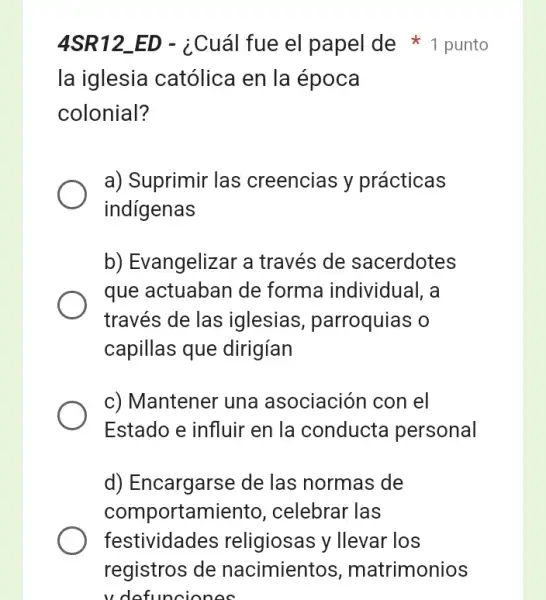 4SR12 ED - ¿Cuál fue el papel de punto
la iglesia católica en la época
colonial?
a) Suprimir las creencias y prácticas
indigenas
b) Evangelizar a través de sacerdotes
que actuaban de forma individual, a
través de las iglesias parroquias o
capillas que dirigían
c) Mantener una asociación con el
Estado e influir en la conducta personal
d) Encargarse de las normas de
comportamiento,celebrar las
festividades religiosas y llevar los