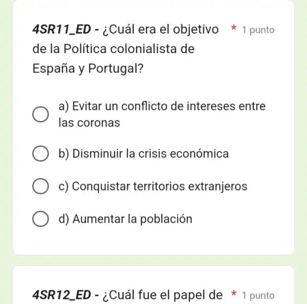 4SR12_ ED-¿Cuacute (a)l fue el papel de
de la Política colonialista de
España y Portugal?
a) Evitar un conflicto de intereses entre
las coronas
b) Disminuir la crisis económica
c) Conquistar territorios extranjeros
d) Aumentar la población
4SR11_ED - ¿Cuál era el objetivo 1 punto
1 punto