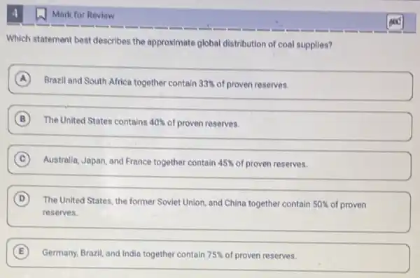 4
Which statement best describes the approximate global distribution of coal supplies?
A Brazil and South Africa together contain 33%  of proven reserves.
A
B The United States contains 40%  of proven reserves.
B
C Australia, Japan, and France together contain 45%  of proven reserves.
C
D The United States, the former Soviet Union, and China together contain 50%  of proven
reserves.
E Germany, Brazil, and India together contain 75%  of proven reserves.
Mark for Review