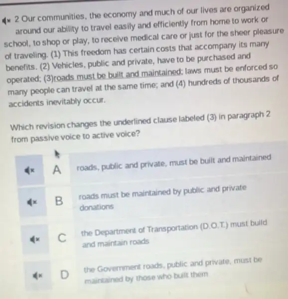 4x 2 Our communities, the economy and much of our lives are organized
around our ability to travel easily and efficiently from home to work or
school, to shop or play, to receive medical care or just for the sheer pleasure
of traveling. (1) This freedom has certain costs that accompany its many
benefits. (2) Vehicles public and private have to be purchased and
operated; (3)roads must be built and maintained; laws must be enforced so
many people can travel at the same time; and (4)hundreds of thousands of
accidents inevitably occur.
Which revision changes the underlined clause labeled (3) in paragraph 2
from passive voice to active voice?
A
roads, public and private, must be built and maintained
B
roads must be maintained by public and private
donations
C
the Department of Transportation (D.O T.) must build
and maintain roads
D
the Government roads, public and private, must be
maintained by those who built them