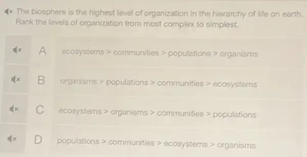 4x The biosphere is the highest level of organization in the hierarchy of life on earth.
Rank the levels of organization from most complex to simplest.
A
ecosystemsgt communitiesgt populationsgt organisms
square 
organismsgt populationsgt communitiesgt ecosystems
C
ecosystemsgt organismsgt communitiesgt populations
square 
populationsgt communitiesgt ecosystemsgt organisms