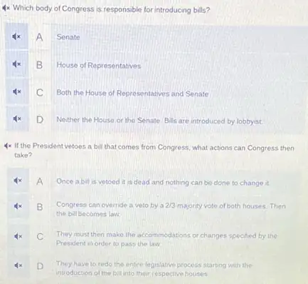 4x Which body of Congress is responsible for introducing bills?
A Senate
x B House of Representatives
C Both the House of Representatives and Senate
4x D Neither the House or the Senate Bills are introduced by lobbyist.
4x If the President vetoes a bill that comes from Congress, what actions can Congress then
take?
A Once a bill is vetoed it is dead and nothing can be done to change it.
B Congress can override a veto by a 2/3 majority vote of both houses.Then
the bill becomes law
C They must then make the accommodations or changes specified by the
President in order to pass the law
4x D
They have to redo the entre legislative process starting with the
introduction of the bill into their respective houses