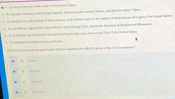 4x- To borrow Money on the credit of the United States;
- To regulate Commerce with foreign Nations, and among the several States, and with the Indian Tribes;
- To establish an undorm Rule of Naturalization, and uniform Laws on the subject of Bankruptcies throughout the United States;
- To coin Money, regulate the Value thereof, and of foreign Coin, and fox the Standard of Weights and Measures;
- To provide for the Punishment of counterleiting the Securities and current Coin of the United States;
- To establish Post Offices and post Roads:
All of these are powers of government that are established in WHICH article of the U.S Constitution?
A
Article 1
B
Article II
c
Article III
D
Article IV