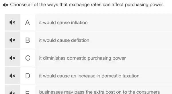 4x Choose all of the ways that exchange rates can affect purchasing power.
A
it would cause inflation
B
it would cause deflation
C
it diminishes domestic purchasing power
D
it would cause an increase in domestic : taxation
businesses may pass the extra cost on to the consumers