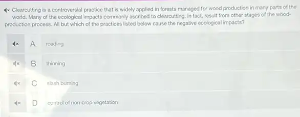 4x Clearcutting is a controversial practice that is widely applied in forests managed for wood production in many parts of the
world. Many of the ecological impacts commonly ascribed to clearcutting, in fact,result from other stages of the wood-
production process. All but which of the practices listed below cause the negative ecological impacts?
4x A roading
B thinning
C slash burning
D control of non-crop vegetation