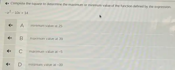 4x Complete the square to determine the maximum or minimum value of the function defined by the expression.
-x^2-10x+14
A
minimum value at 25
B
maximum value at 39
C
maximum value at -5
D minimum value at
-39