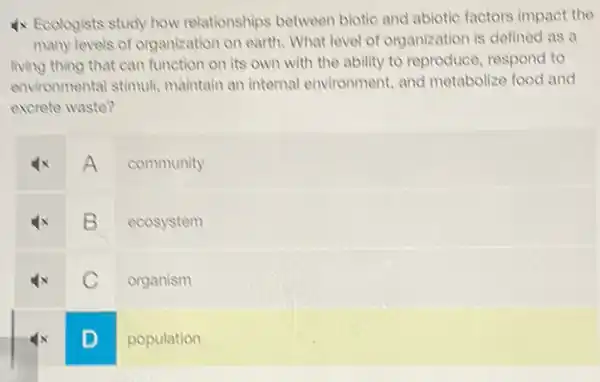 4x Ecologists study how relationships between biotic and abiotic factors impact the
many levels of organization on earth. What level of organization is defined as a
living thing that can function on its own with the ability to reproduce, respond to
environmental stimuli maintain an internal environment, and metabolize food and
excrete waste?
A
community
B
ecosystem
C
organism
D
population