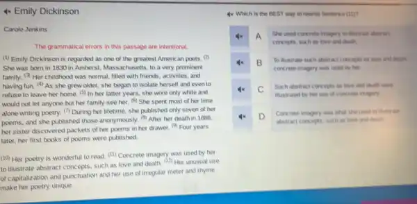 4x Emily Dickinson
Carole Jenkins
The grammatical errors in this passage are intentional.
(1) Emily Dickinson is regarded as one of the greatest American poets
She was born in 1830 in Amherst Massachusetts, to a very prominent
family. Her childhood was normal, filled with friends, activities, and
having fun. (4) As she grew older, she began to isolate herself and even to
refuse to leave her home. (5) In her latter years, she wore only white and
would not let anyone but her family see her. (6) She spent most of her time
alone writing poetry. (1)During her lifetime, she published only seven of her
poems, and she published those anonymously. (4) After her death in 1886.
her sister discovered packets of her poems in her drawer. (9) Four years
later, her first books of poems were published.
(10) Her poetry is wonderful to read. (11)Concrete imagery was used by her
to illustrate abstract concepts such as love and death. (12) Her unusual use
of capitalization and punctuation and her use of irregular meter and rhyme
make her poetry unique.
4x Which is the BEST way to rewrite Sentence (11)
4x A She used concrete imagery to illustrate abatract
concepts, such as love and cleath.
4x B
To illustrate such abstract concepts as love and death
concrete imagery was used by her.
C
Such abstract concepts as love and death were
illustrated by her use of concrete imagery.
4x D
Concrete imagery was what she used to illuall also
abstract concepts, such as love and death.