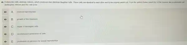 4x Eukaryotic cells undergo mitosis, which produces two identical daughter cells. These cells are identical to each other and to the original parent cell From the options below.select ALL of the reasons why a eukaryotic cell
undergoes mitosis and the cell cycle
A
asexual reproduction
B
growth of the organism
C
repair of damaged cells
4x D. I
spontaneous generation of cells
E
production of gametes for sexual reproduction