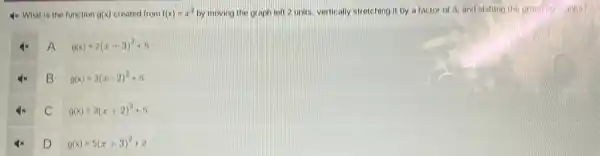 4x What is the function g(x) created from f(x)=x^2 by moving the graph left 2 units, vertically stretching it by a factor of 3, and shifting the graph up - unitis?
A
g(x)=2(x+3)^2+5
B
g(x)=3(x-2)^2+5
C
g(x)=3(x+2)^2+5
D
g(x)=5(x+3)^2+2