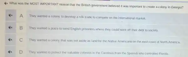 4x What was the MOST IMPORTANT reason that the British government believed it was important to create a colony in Georgia?
A
They wanted a colony to develop a silk trade to compete on the international market.
B
They wanted a place to send English prisoners where they could work off their debt to society.
C They wanted a colony that was set aside as land for the Native Americans on the east coast of North America.
D They wanted to protect the valuable
colonies in the Carolinas from the Spanish who controlled Florida.