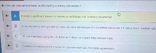 4x How can international trade be affected by currency conversion?
A
1: costs a significant amount of money to exchange one currency for another.
B
A country with a strong currency value can take advantage of a countries resources if it has a much weaker valu
C
All countries trade using the US dollar so it does not impact international trade.
D
Currency conversion is not a factor for counties that have free trade agreements.