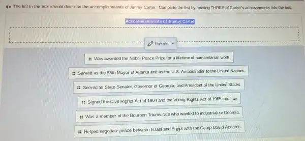 4x The list in the box should describe the accomplishments of Jimmy Carter. Complete the list by moving THREE of Carter's achievements into the box.
Accomplishments of Jimmy Carter
: Was awarded the Nobel Peace Prize for a lifetime of humanitarian work.
: Served as the 55th Mayor of Atlanta and as the U.S.Ambassador to the United Nations.
: Served as State Senator, Governor of Georgia.and President of the United States.
: Signed the Civil Rights Act of 1964 and the Voting Rights Act of 1965 into law.
: Was a member of the Bourbon Triumvirate who wanted to industrialize Georgia.
: Helped negotiate peace between Israel and Egypt with the Camp David Accords.