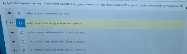 4x Mexico is experiencing high inflation while Canada is enjoying a steady GDP and stable inflation "What should happen in the foreign exchange market?
A
a depreciation of Mexico's currency
B B
a decrease in the supply of Mexico's currency
C
a decrease in the demand for Canada's currency
D
an increase in the supply for Canada's currency
E
an increase in the demand for Mexico's currency