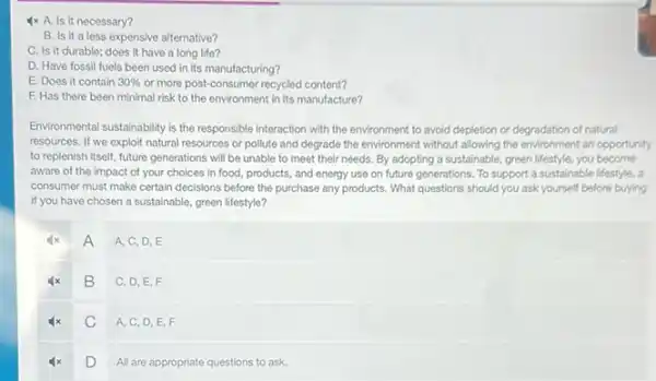 4x A. Is it necessary?
B. Is it a less expensive alternative?
C. Is it durable:does it have a long life?
D. Have fossil fuels been used in its manufacturing?
E. Does it contain 30%  or more post-consumer recycled content?
F. Has there been minimal risk to the environment in its manufacture?
Environmental sustainability is the responsible interaction with the environment to avoid depletion or degradation of natural
resources. If we exploit natural resources or pollute and degrade the environment without allowing the environment an opportunity
to replenish itself, future generations will be unable to meet their needs.By adopting a sustainable,green lifestyle, you become
aware of the impact of your choices in food, products, and energy use on future generations To support a sustainable lifestyle, a
consumer must make certain decisions before the purchase any products. What questions should you ask yourself before buying
if you have chosen a sustainable, green lifestyle?
A
A, C, D, E
B
C, D,E,F
C
A, C, D, E F
D
All are appropriate questions to ask.