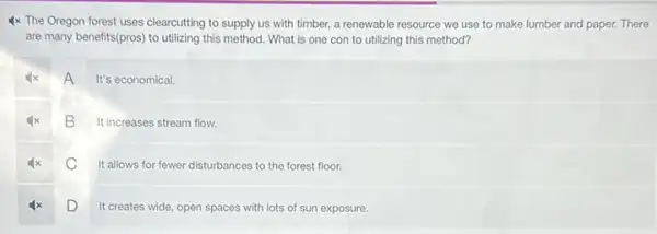 4x The Oregon forest uses clearcutting to supply us with timber, a renewable resource we use to make lumber and paper. There
are many benefits(pros) to utilizing this method. What is one con to utilizing this method?
A
It's economical.
B It increases stream flow.
C
It allows for fewer disturbances to the forest floor.
D
It creates wide, open spaces with lots of sun exposure.